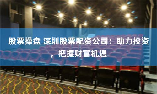 股票操盘 深圳股票配资公司：助力投资，把握财富机遇