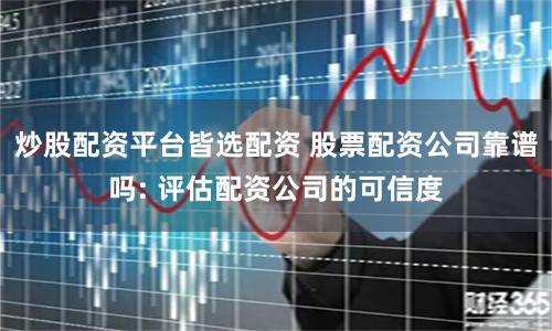 炒股配资平台皆选配资 股票配资公司靠谱吗: 评估配资公司的可信度
