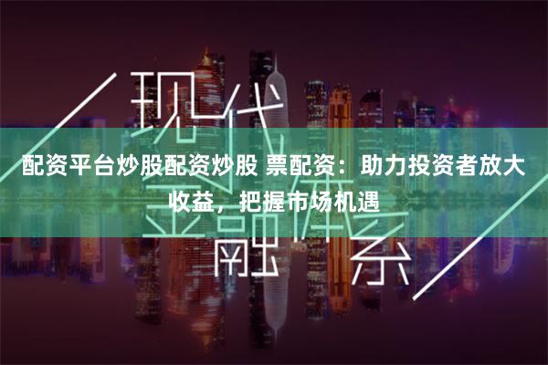 配资平台炒股配资炒股 票配资：助力投资者放大收益，把握市场机遇