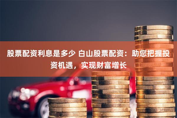股票配资利息是多少 白山股票配资：助您把握投资机遇，实现财富增长