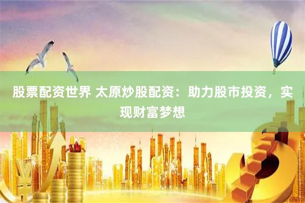股票配资世界 太原炒股配资：助力股市投资，实现财富梦想