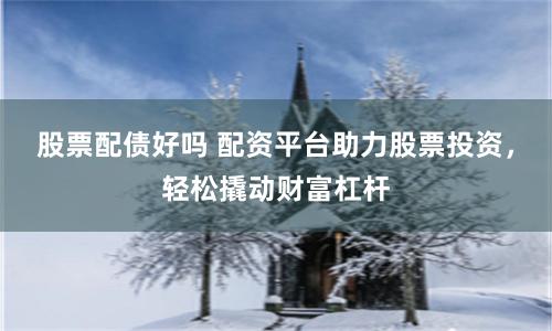 股票配债好吗 配资平台助力股票投资，轻松撬动财富杠杆