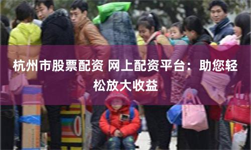 杭州市股票配资 网上配资平台：助您轻松放大收益