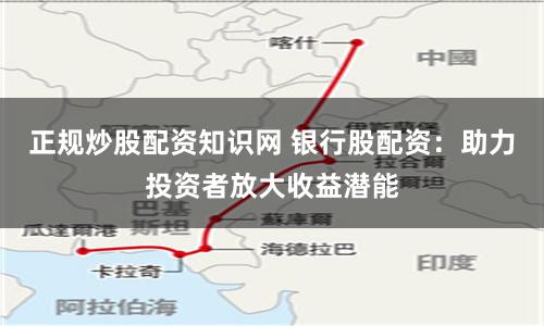 正规炒股配资知识网 银行股配资：助力投资者放大收益潜能