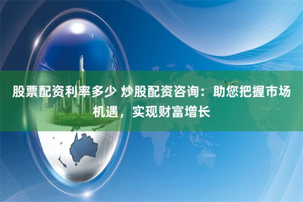 股票配资利率多少 炒股配资咨询：助您把握市场机遇，实现财富增长