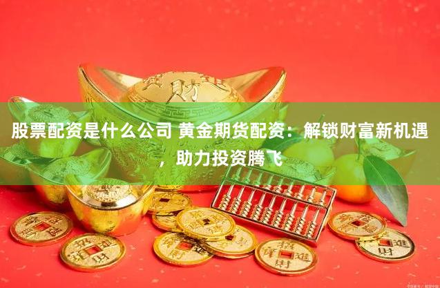 股票配资是什么公司 黄金期货配资：解锁财富新机遇，助力投资腾飞