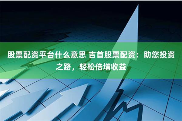 股票配资平台什么意思 吉首股票配资：助您投资之路，轻松倍增收益