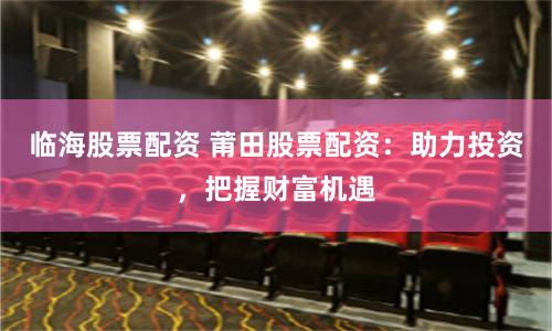临海股票配资 莆田股票配资：助力投资，把握财富机遇