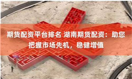 期货配资平台排名 湖南期货配资：助您把握市场先机，稳健增值