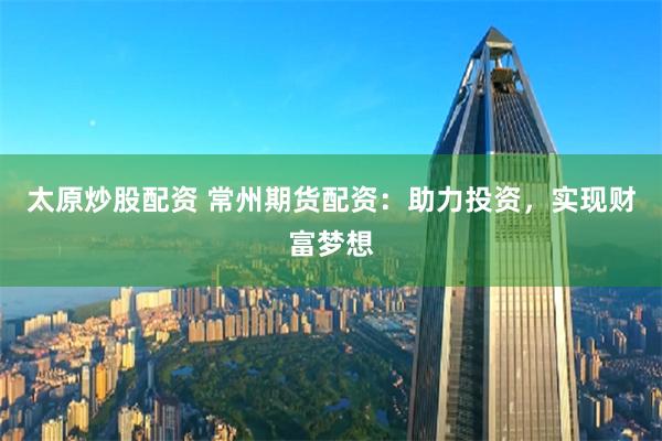 太原炒股配资 常州期货配资：助力投资，实现财富梦想