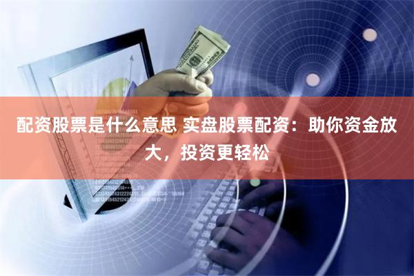 配资股票是什么意思 实盘股票配资：助你资金放大，投资更轻松