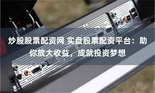 炒股股票配资网 实盘股票配资平台：助你放大收益，成就投资梦想