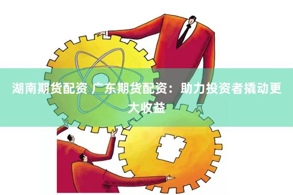 湖南期货配资 广东期货配资：助力投资者撬动更大收益