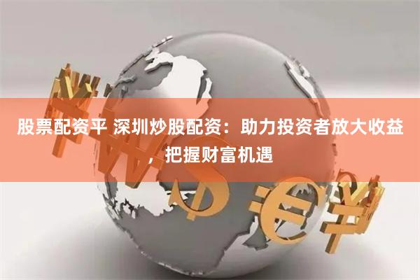 股票配资平 深圳炒股配资：助力投资者放大收益，把握财富机遇
