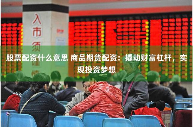 股票配资什么意思 商品期货配资：撬动财富杠杆，实现投资梦想