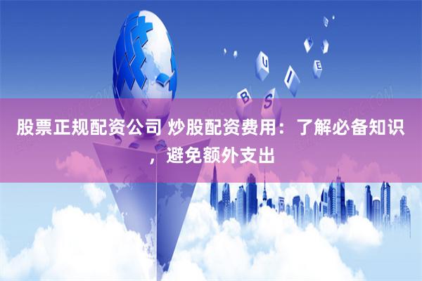 股票正规配资公司 炒股配资费用：了解必备知识，避免额外支出