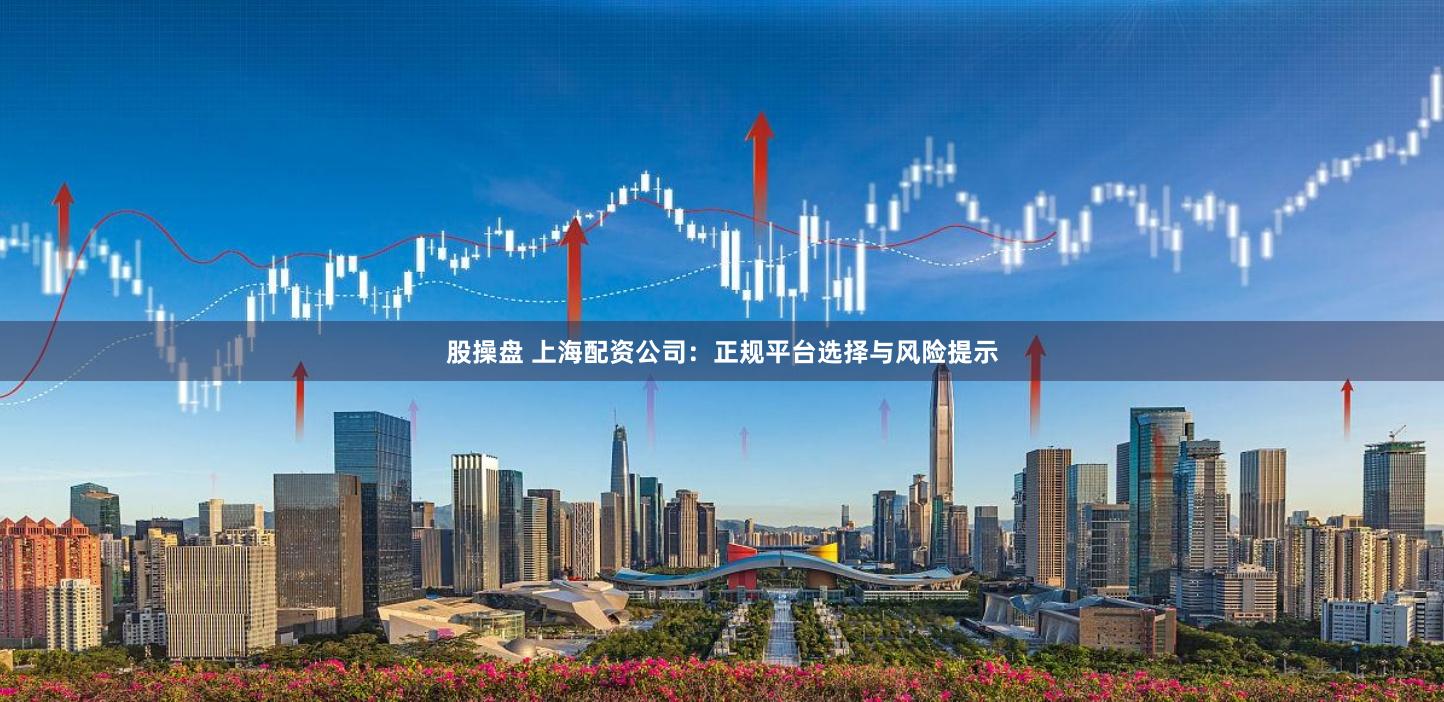 股操盘 上海配资公司：正规平台选择与风险提示