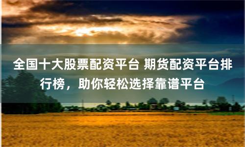 全国十大股票配资平台 期货配资平台排行榜,助你轻松选择靠谱平台