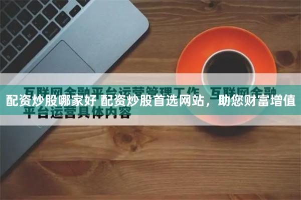 配资炒股哪家好 配资炒股首选网站，助您财富增值