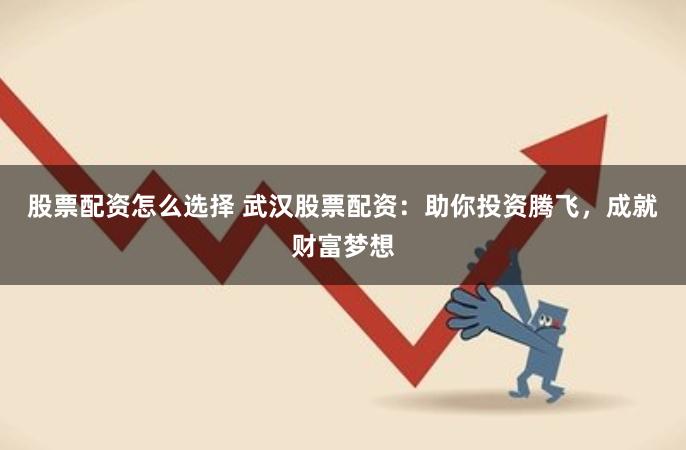 股票配资怎么选择 武汉股票配资:助你投资腾飞,成就财富梦想