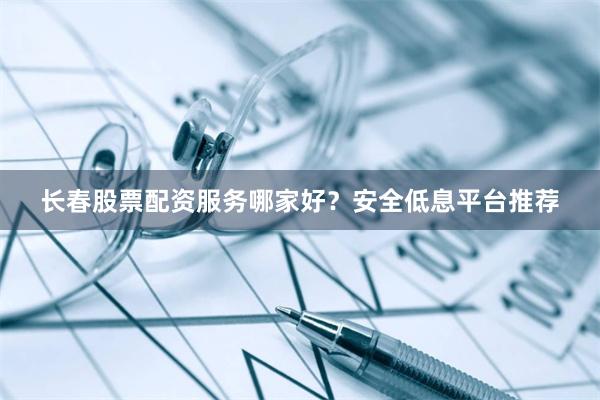 长春股票配资服务哪家好？安全低息平台推荐