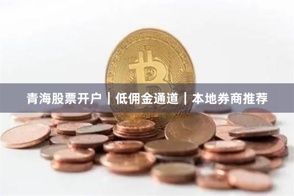 青海股票开户｜低佣金通道｜本地券商推荐