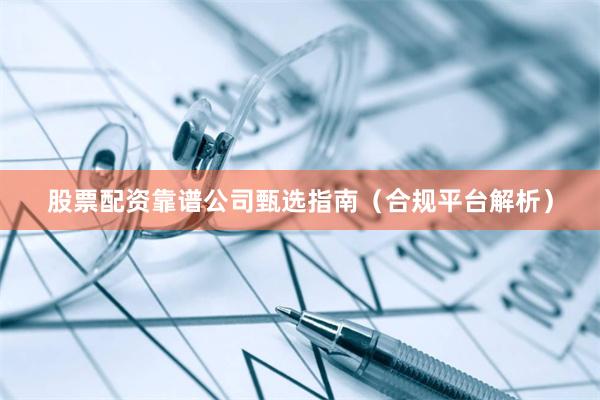 股票配资靠谱公司甄选指南（合规平台解析）