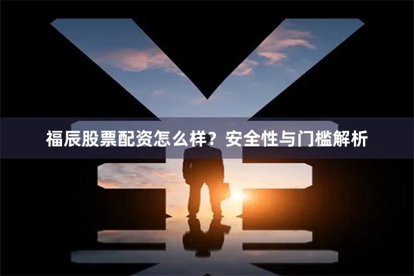 福辰股票配资怎么样？安全性与门槛解析